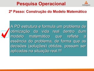 A PO estrutura e formula um problema de
A PO estrutura e formula um problema de
otimização da vida real dentro dum
otimização da vida real dentro dum
modelo matemático que reflete a
modelo matemático que reflete a
essência do problema, de forma que as
essência do problema, de forma que as
decisões (soluções) obtidas, possam ser
decisões (soluções) obtidas, possam ser
aplicadas na situação real.!!!
aplicadas na situação real.!!!
Pesquisa Operacional
2º Passo: Construção do Modelo Matemático
 