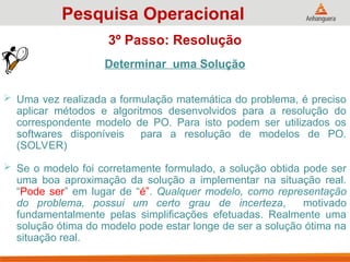 Determinar uma Solução
 Uma vez realizada a formulação matemática do problema, é preciso
aplicar métodos e algoritmos desenvolvidos para a resolução do
correspondente modelo de PO. Para isto podem ser utilizados os
softwares disponíveis para a resolução de modelos de PO.
(SOLVER)
 Se o modelo foi corretamente formulado, a solução obtida pode ser
uma boa aproximação da solução a implementar na situação real.
“Pode ser” em lugar de “é”. Qualquer modelo, como representação
do problema, possui um certo grau de incerteza, motivado
fundamentalmente pelas simplificações efetuadas. Realmente uma
solução ótima do modelo pode estar longe de ser a solução ótima na
situação real.
Pesquisa Operacional
3º Passo: Resolução
 