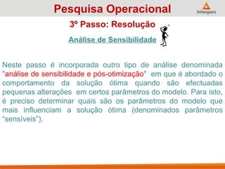 Análise de Sensibilidade
Neste passo é incorporada outro tipo de análise denominada
"análise de sensibilidade e pós-otimização" em que é abordado o
comportamento da solução ótima quando são efectuadas
pequenas alterações em certos parâmetros do modelo. Para isto,
é preciso determinar quais são os parâmetros do modelo que
mais influenciam a solução ótima (denominados parâmetros
“sensíveis”).
Pesquisa Operacional
3º Passo: Resolução
 