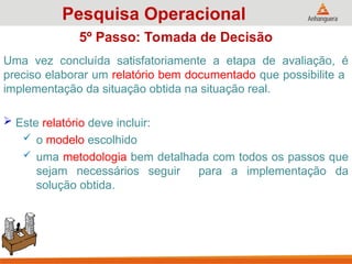 Uma vez concluída satisfatoriamente a etapa de avaliação, é
preciso elaborar um relatório bem documentado que possibilite a
implementação da situação obtida na situação real.
 Este relatório deve incluir:
 o modelo escolhido
 uma metodologia bem detalhada com todos os passos que
sejam necessários seguir para a implementação da
solução obtida.
Pesquisa Operacional
5º Passo: Tomada de Decisão
 