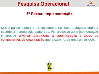 Neste passo efetua-se a implementação das soluções obtidas
usando a metodologia elaborada. No processo de implementação
é preciso envolver ativamente à administração e todos os
componentes da organização que atuam no sistema em estudo.
Pesquisa Operacional
6º Passo: Implementação
 