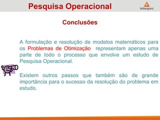 A formulação e resolução de modelos matemáticos para
os Problemas de Otimização representam apenas uma
parte de todo o processo que envolve um estudo de
Pesquisa Operacional.
Existem outros passos que também são de grande
importância para o sucesso da resolução do problema em
estudo.
Pesquisa Operacional
Conclusões
 