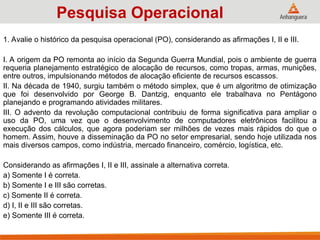 1. Avalie o histórico da pesquisa operacional (PO), considerando as afirmações I, II e III.
I. A origem da PO remonta ao início da Segunda Guerra Mundial, pois o ambiente de guerra
requeria planejamento estratégico de alocação de recursos, como tropas, armas, munições,
entre outros, impulsionando métodos de alocação eficiente de recursos escassos.
II. Na década de 1940, surgiu também o método simplex, que é um algoritmo de otimização
que foi desenvolvido por George B. Dantzig, enquanto ele trabalhava no Pentágono
planejando e programando atividades militares.
III. O advento da revolução computacional contribuiu de forma significativa para ampliar o
uso da PO, uma vez que o desenvolvimento de computadores eletrônicos facilitou a
execução dos cálculos, que agora poderiam ser milhões de vezes mais rápidos do que o
homem. Assim, houve a disseminação da PO no setor empresarial, sendo hoje utilizada nos
mais diversos campos, como indústria, mercado financeiro, comércio, logística, etc.
Considerando as afirmações I, II e III, assinale a alternativa correta.
a) Somente I é correta.
b) Somente I e III são corretas.
c) Somente II é correta.
d) I, II e III são corretas.
e) Somente III é correta.
Pesquisa Operacional
 