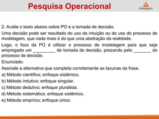 2. Avalie o texto abaixo sobre PO e a tomada de decisão.
Uma decisão pode ser resultado do uso da intuição ou do uso do processo de
modelagem, que nada mais é do que uma abstração da realidade.
Logo, o foco da PO é utilizar o processo de modelagem para que seja
empregado um _________ de tomada de decisão, prezando pelo _______ do
processo de decisão.
Enunciado:
Assinale a alternativa que completa corretamente as lacunas da frase.
a) Método científico; enfoque sistêmico.
b) Método indutivo; enfoque singular.
c) Método dedutivo; enfoque pluralista.
d) Método sistemático; enfoque sistêmico.
e) Método empírico; enfoque único.
Pesquisa Operacional
 