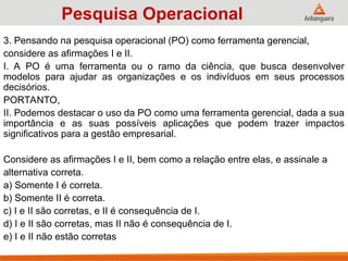 3. Pensando na pesquisa operacional (PO) como ferramenta gerencial,
considere as afirmações I e II.
I. A PO é uma ferramenta ou o ramo da ciência, que busca desenvolver
modelos para ajudar as organizações e os indivíduos em seus processos
decisórios.
PORTANTO,
II. Podemos destacar o uso da PO como uma ferramenta gerencial, dada a sua
importância e as suas possíveis aplicações que podem trazer impactos
significativos para a gestão empresarial.
Considere as afirmações I e II, bem como a relação entre elas, e assinale a
alternativa correta.
a) Somente I é correta.
b) Somente II é correta.
c) I e II são corretas, e II é consequência de I.
d) I e II são corretas, mas II não é consequência de I.
e) I e II não estão corretas
Pesquisa Operacional
 