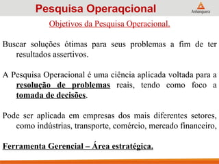 Objetivos da Pesquisa Operacional.
Buscar soluções ótimas para seus problemas a fim de ter
resultados assertivos.
A Pesquisa Operacional é uma ciência aplicada voltada para a
resolução de problemas reais, tendo como foco a
tomada de decisões.
Pode ser aplicada em empresas dos mais diferentes setores,
como indústrias, transporte, comércio, mercado financeiro,
Ferramenta Gerencial – Área estratégica.
Pesquisa Operaqcional
 