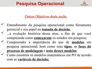 Outros Objetivos desta seção.
 Entendimento da pesquisa operacional como ferramenta
gerencial e seu papel na tomada de decisão;
 ...a evolução histórica dessa área, a fim de que você
compreenda como começaram os estudos em pesquisa;
 Compreender a importância do uso de modelos em
pesquisa operacional, bem como seus tipos, as fases do
processo de modelagem e teste desses modelos.
 Como construir os modelos matemáticos em PO de acordo
com as variáveis de decisão;
Pesquisa Operacional
 