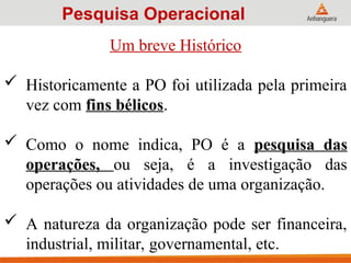 Um breve Histórico
 Historicamente a PO foi utilizada pela primeira
vez com fins bélicos.
 Como o nome indica, PO é a pesquisa das
operações, ou seja, é a investigação das
operações ou atividades de uma organização.
 A natureza da organização pode ser financeira,
industrial, militar, governamental, etc.
Pesquisa Operacional
 