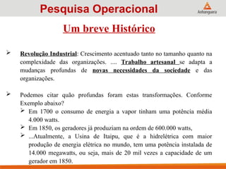 Um breve Histórico
 Revolução Industrial: Crescimento acentuado tanto no tamanho quanto na
complexidade das organizações. .... Trabalho artesanal se adapta a
mudanças profundas de novas necessidades da sociedade e das
organizações.
 Podemos citar quão profundas foram estas transformações. Conforme
Exemplo abaixo?
 Em 1700 o consumo de energia a vapor tinham uma potência média
4.000 watts.
 Em 1850, os geradores já produziam na ordem de 600.000 watts,
 ...Atualmente, a Usina de Itaipu, que é a hidrelétrica com maior
produção de energia elétrica no mundo, tem uma potência instalada de
14.000 megawatts, ou seja, mais de 20 mil vezes a capacidade de um
gerador em 1850.
Pesquisa Operacional
 