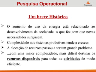 Um breve Histórico
 O aumento do uso da energia está relacionado ao
desenvolvimento da sociedade, o que fez com que novas
necessidades surgissem.
 Complexidade nos sistemas produtivos tende a crescer.
 A alocação de recursos passou a ser um grande problema.
 ...com uma maior complexidade, mais difícil destinar os
recursos disponíveis para todas as atividades de modo
eficiente.
Pesquisa Operacional
 