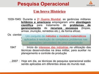1939-1945: Durante a 2a
Guerra Mundial, as gerências militares
britânica e americana empregaram uma abordagem
científica para tratamento de problemas de
gerenciamento de recursos escassos (tropas,
armas ,munição, remédios etc.), de forma eficaz.
Os cientistas empregados tinham que pesquisar as operações
militares e as atividades dentro de cada operação para
sugerir alternativas viáveis com foco nos resultados.
Um breve Histórico
1947 : Início do interesse das indústrias na utilização das
técnicas desenvolvidas na área militar, para auxiliar no
planejamento e controle da produção
...2007 : Hoje em dia, as técnicas de pesquisa operacional estão
sendo aplicadas em diferentes áreas do mundo real.
Um conjunto de métodos e modelos matemáticos
aplicados à resolução de complexos problemas nas
operações (atividades) de uma organização
Pesquisa Operacional
 