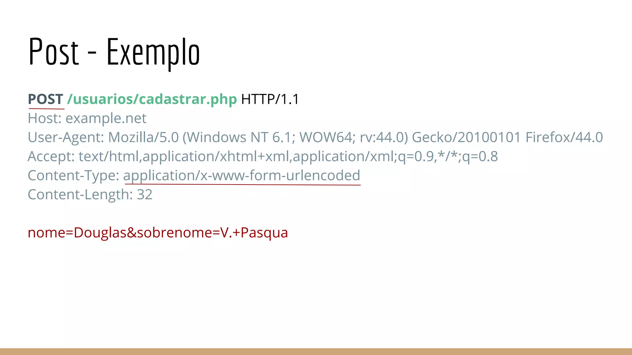 Post - Exemplo
POST /usuarios/cadastrar.php HTTP/1.1
Host: example.net
User-Agent: Mozilla/5.0 (Windows NT 6.1; WOW64; rv:44.0) Gecko/20100101 Firefox/44.0
Accept: text/html,application/xhtml+xml,application/xml;q=0.9,*/*;q=0.8
Content-Type: application/x-www-form-urlencoded
Content-Length: 32
nome=Douglas&sobrenome=V.+Pasqua
 