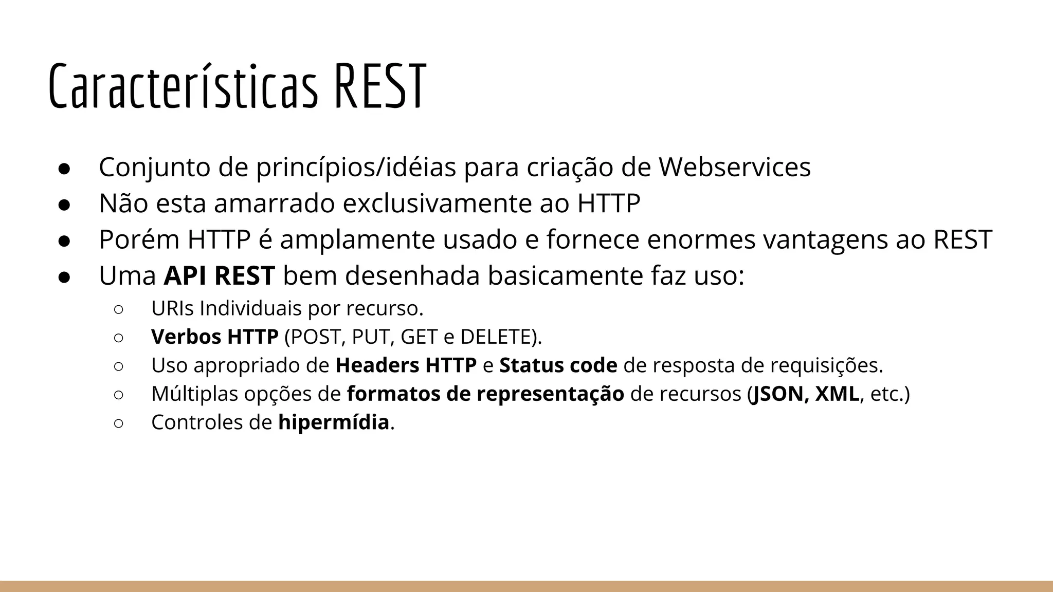 Características REST
● Conjunto de princípios/idéias para criação de Webservices
● Não esta amarrado exclusivamente ao HTTP
● Porém HTTP é amplamente usado e fornece enormes vantagens ao REST
● Uma API REST bem desenhada basicamente faz uso:
○ URIs Individuais por recurso.
○ Verbos HTTP (POST, PUT, GET e DELETE).
○ Uso apropriado de Headers HTTP e Status code de resposta de requisições.
○ Múltiplas opções de formatos de representação de recursos (JSON, XML, etc.)
○ Controles de hipermídia.
 