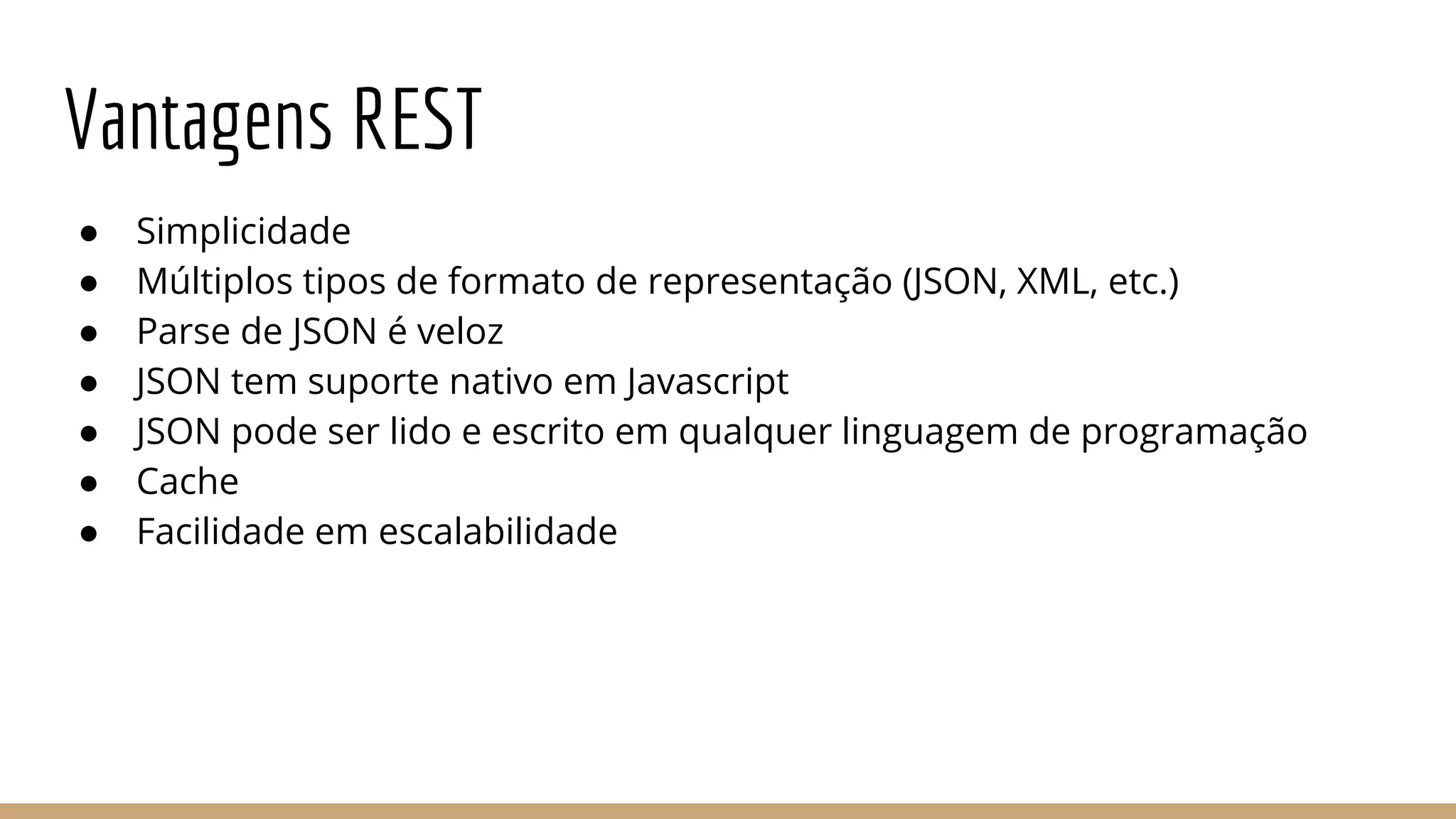 Vantagens REST
● Simplicidade
● Múltiplos tipos de formato de representação (JSON, XML, etc.)
● Parse de JSON é veloz
● JSON tem suporte nativo em Javascript
● JSON pode ser lido e escrito em qualquer linguagem de programação
● Cache
● Facilidade em escalabilidade
 