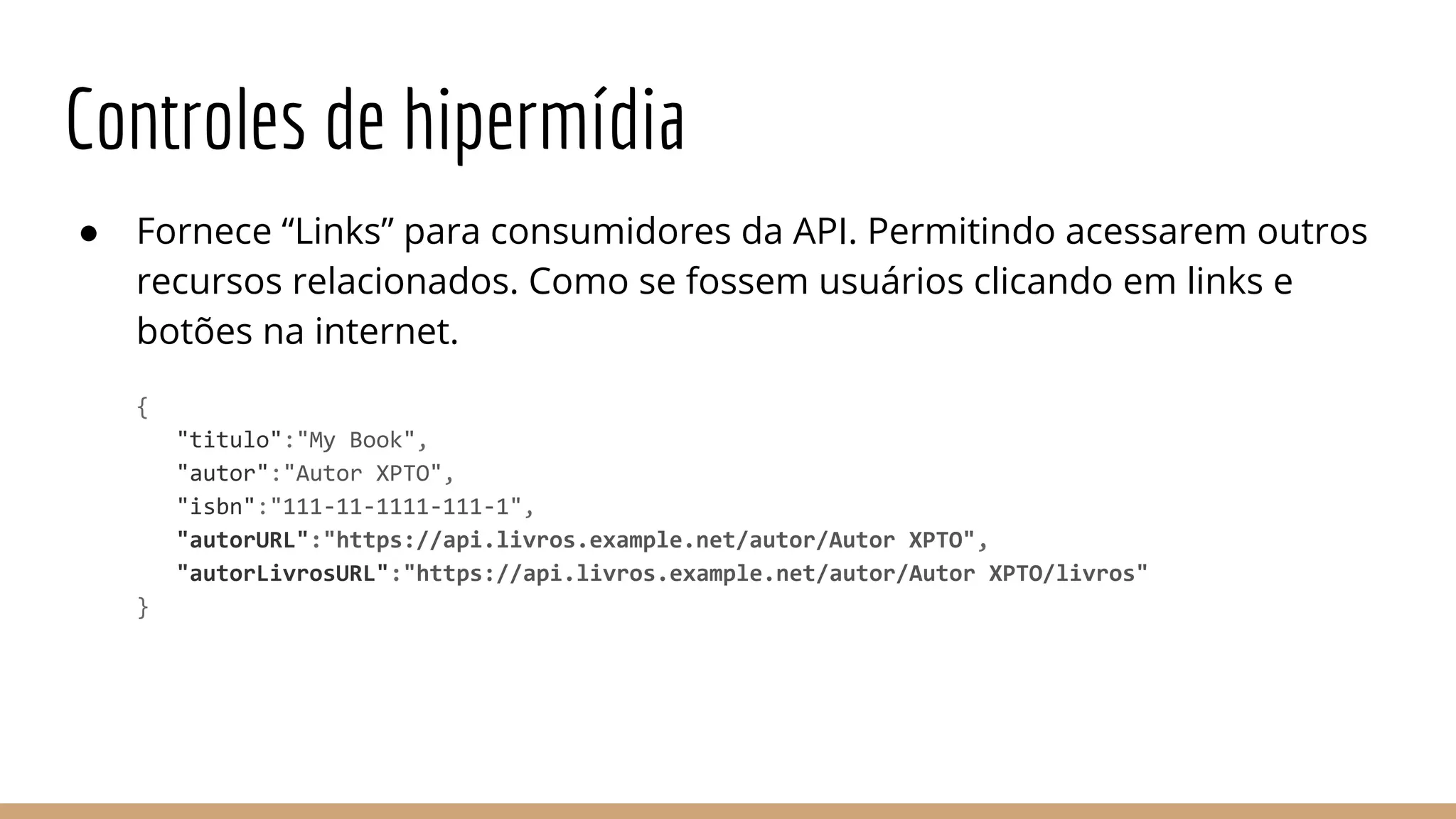 Controles de hipermídia
● Fornece “Links” para consumidores da API. Permitindo acessarem outros
recursos relacionados. Como se fossem usuários clicando em links e
botões na internet.
{
"titulo":"My Book",
"autor":"Autor XPTO",
"isbn":"111-11-1111-111-1",
"autorURL":"https://api.livros.example.net/autor/Autor XPTO",
"autorLivrosURL":"https://api.livros.example.net/autor/Autor XPTO/livros"
}
 