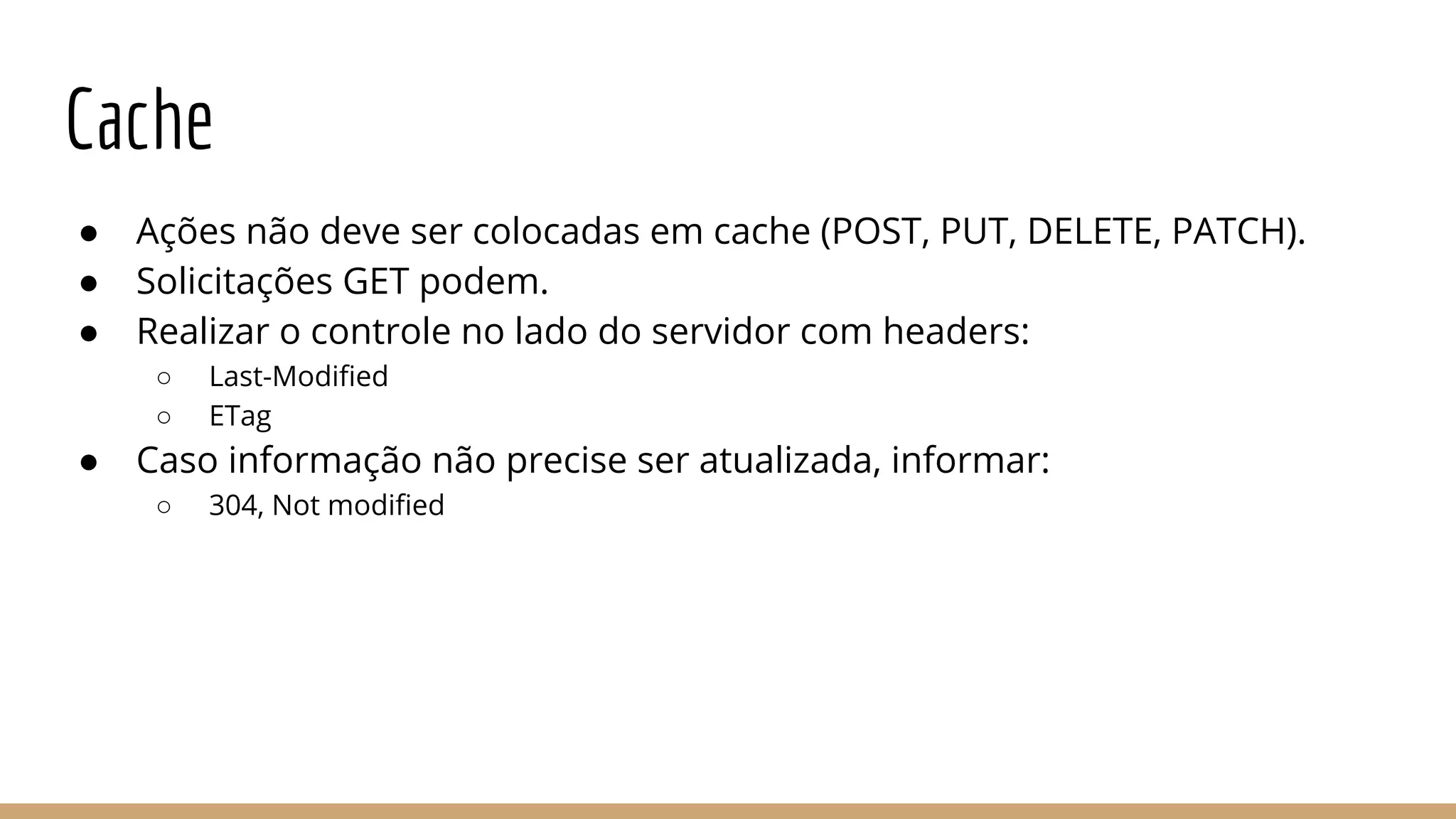 Cache
● Ações não deve ser colocadas em cache (POST, PUT, DELETE, PATCH).
● Solicitações GET podem.
● Realizar o controle no lado do servidor com headers:
○ Last-Modified
○ ETag
● Caso informação não precise ser atualizada, informar:
○ 304, Not modified
 