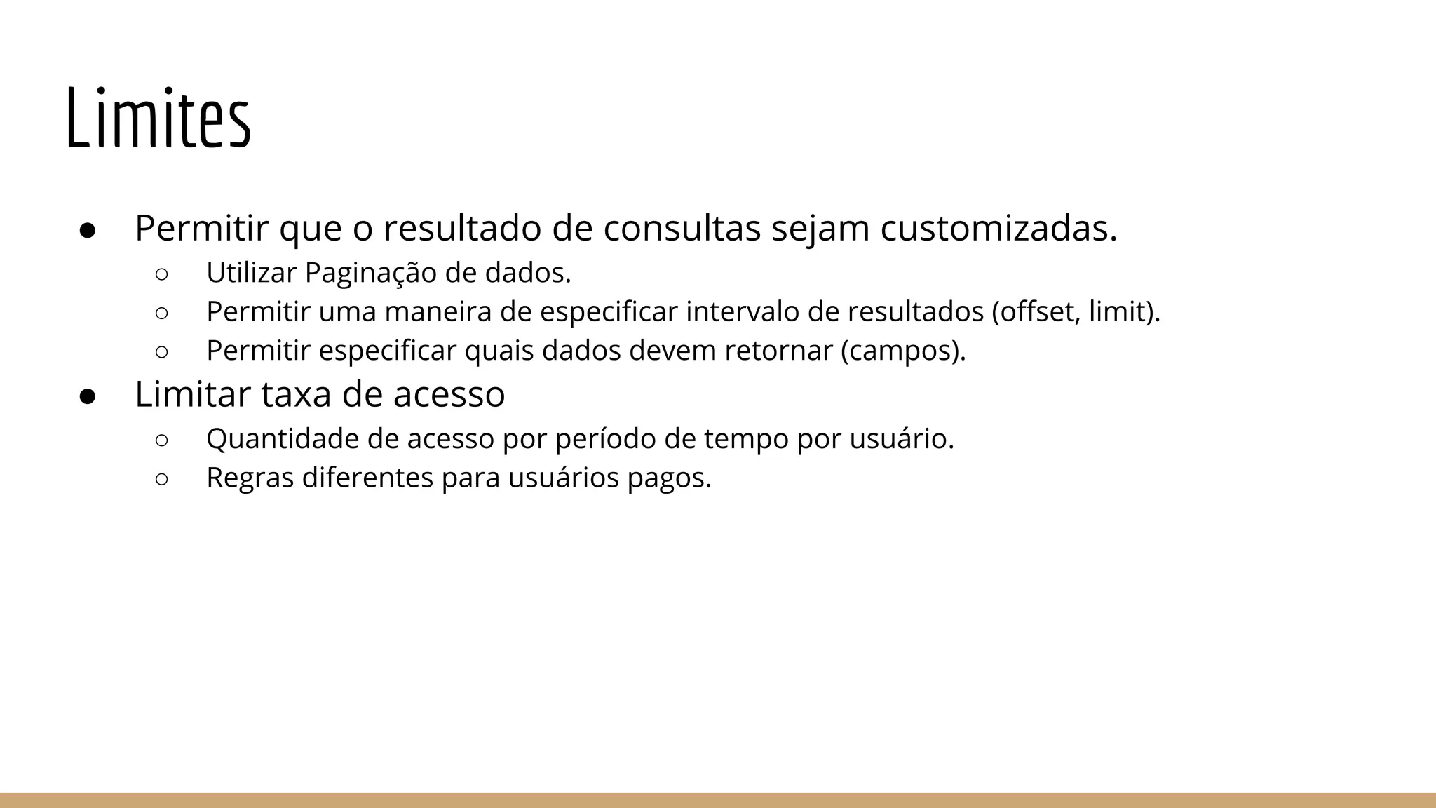 Limites
● Permitir que o resultado de consultas sejam customizadas.
○ Utilizar Paginação de dados.
○ Permitir uma maneira de especificar intervalo de resultados (offset, limit).
○ Permitir especificar quais dados devem retornar (campos).
● Limitar taxa de acesso
○ Quantidade de acesso por período de tempo por usuário.
○ Regras diferentes para usuários pagos.
 