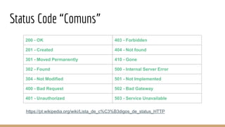 Status Code “Comuns”
200 - OK 403 - Forbidden
201 - Created 404 - Not found
301 - Moved Permanently 410 - Gone
302 - Found 500 - Internal Server Error
304 - Not Modified 501 - Not Implemented
400 - Bad Request 502 - Bad Gateway
401 - Unauthorized 503 - Service Unavailable
https://pt.wikipedia.org/wiki/Lista_de_c%C3%B3digos_de_status_HTTP
 