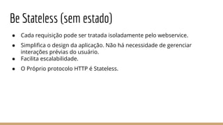 Be Stateless (sem estado)
● Cada requisição pode ser tratada isoladamente pelo webservice.
● Simplifica o design da aplicação. Não há necessidade de gerenciar
interações prévias do usuário.
● Facilita escalabilidade.
● O Próprio protocolo HTTP é Stateless.
 