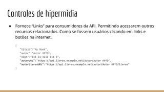 Controles de hipermídia
● Fornece “Links” para consumidores da API. Permitindo acessarem outros
recursos relacionados. Como se fossem usuários clicando em links e
botões na internet.
{
"titulo":"My Book",
"autor":"Autor XPTO",
"isbn":"111-11-1111-111-1",
"autorURL":"https://api.livros.example.net/autor/Autor XPTO",
"autorLivrosURL":"https://api.livros.example.net/autor/Autor XPTO/livros"
}
 