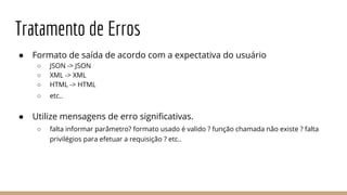 Tratamento de Erros
● Formato de saída de acordo com a expectativa do usuário
○ JSON -> JSON
○ XML -> XML
○ HTML -> HTML
○ etc..
● Utilize mensagens de erro significativas.
○ falta informar parâmetro? formato usado é valido ? função chamada não existe ? falta
privilégios para efetuar a requisição ? etc..
 