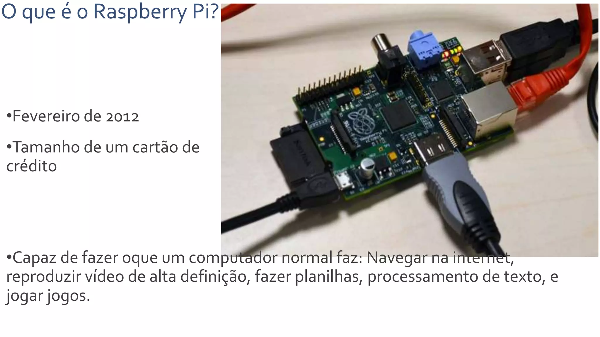 O que é o Raspberry Pi?
•Fevereiro de 2012
•Tamanho de um cartão de
crédito
•Capaz de fazer oque um computador normal faz: Navegar na internet,
reproduzir vídeo de alta definição, fazer planilhas, processamento de texto, e
jogar jogos.
 