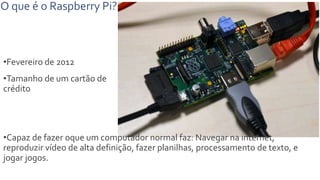 O que é o Raspberry Pi?
•Fevereiro de 2012
•Tamanho de um cartão de
crédito
•Capaz de fazer oque um computador normal faz: Navegar na internet,
reproduzir vídeo de alta definição, fazer planilhas, processamento de texto, e
jogar jogos.
 