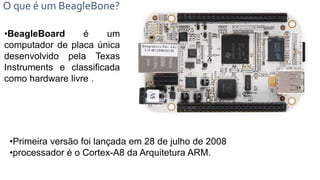 O que é um BeagleBone?
•BeagleBoard é um
computador de placa única
desenvolvido pela Texas
Instruments e classificada
como hardware livre .
•Primeira versão foi lançada em 28 de julho de 2008
•processador é o Cortex-A8 da Arquitetura ARM.
 