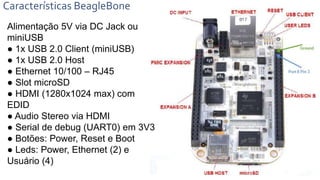 Características BeagleBone
Alimentação 5V via DC Jack ou
miniUSB
● 1x USB 2.0 Client (miniUSB)
● 1x USB 2.0 Host
● Ethernet 10/100 – RJ45
● Slot microSD
● HDMI (1280x1024 max) com
EDID
● Audio Stereo via HDMI
● Serial de debug (UART0) em 3V3
● Botões: Power, Reset e Boot
● Leds: Power, Ethernet (2) e
Usuário (4)
 