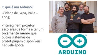 O que é um Arduino?
•Cidade de Ivrea, Itália –
2005;
•Interagir em projetos
escolares de forma a ter um
orçamento menor que
outros sistemas de
prototipagem disponíveis
naquela época;
 