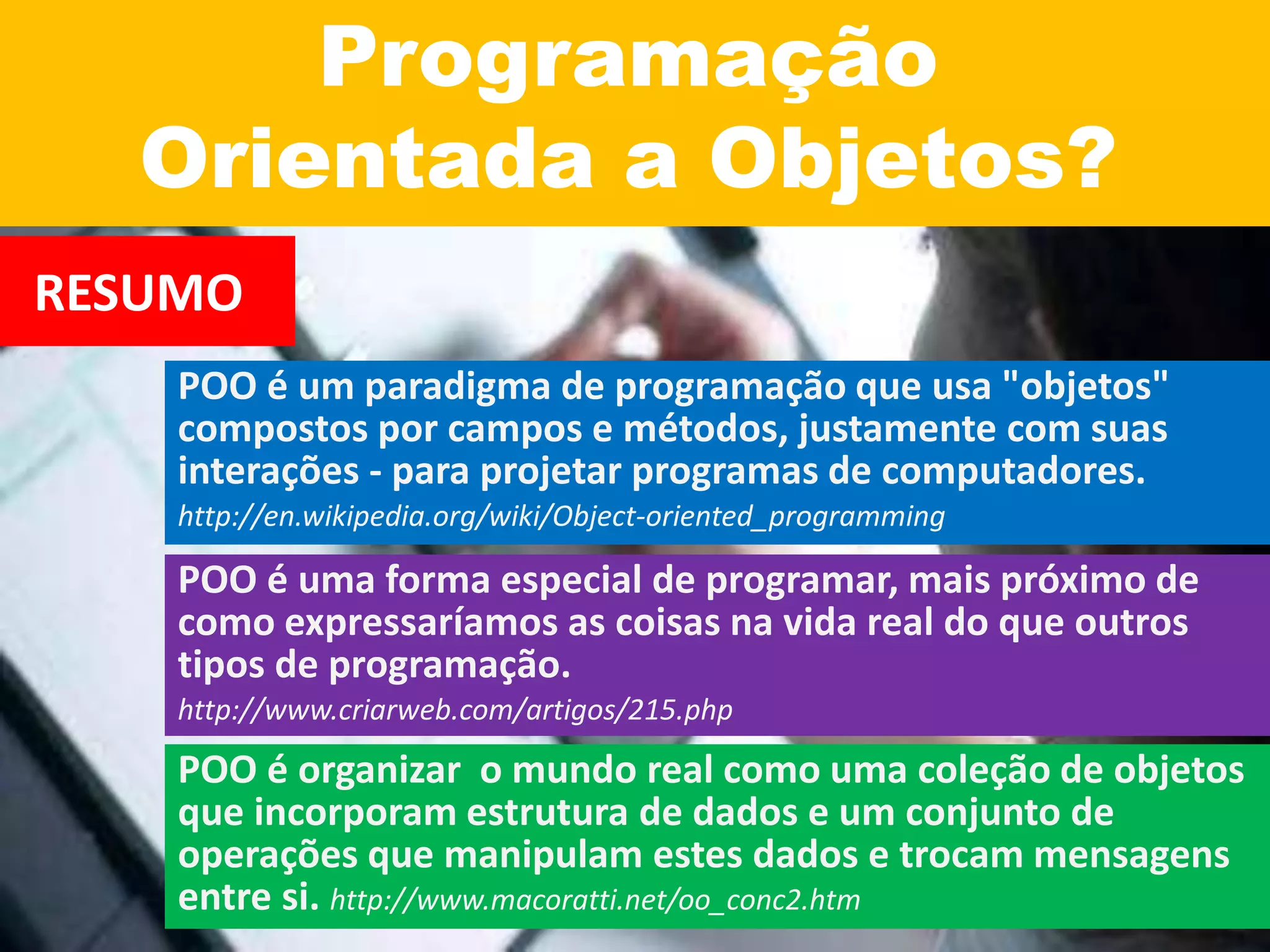 Programação
Orientada a Objetos?
RESUMO
POO é um paradigma de programação que usa "objetos"
compostos por campos e métodos, justamente com suas
interações - para projetar programas de computadores.
http://en.wikipedia.org/wiki/Object-oriented_programming
POO é uma forma especial de programar, mais próximo de
como expressaríamos as coisas na vida real do que outros
tipos de programação.
http://www.criarweb.com/artigos/215.php
POO é organizar o mundo real como uma coleção de objetos
que incorporam estrutura de dados e um conjunto de
operações que manipulam estes dados e trocam mensagens
entre si. http://www.macoratti.net/oo_conc2.htm
 