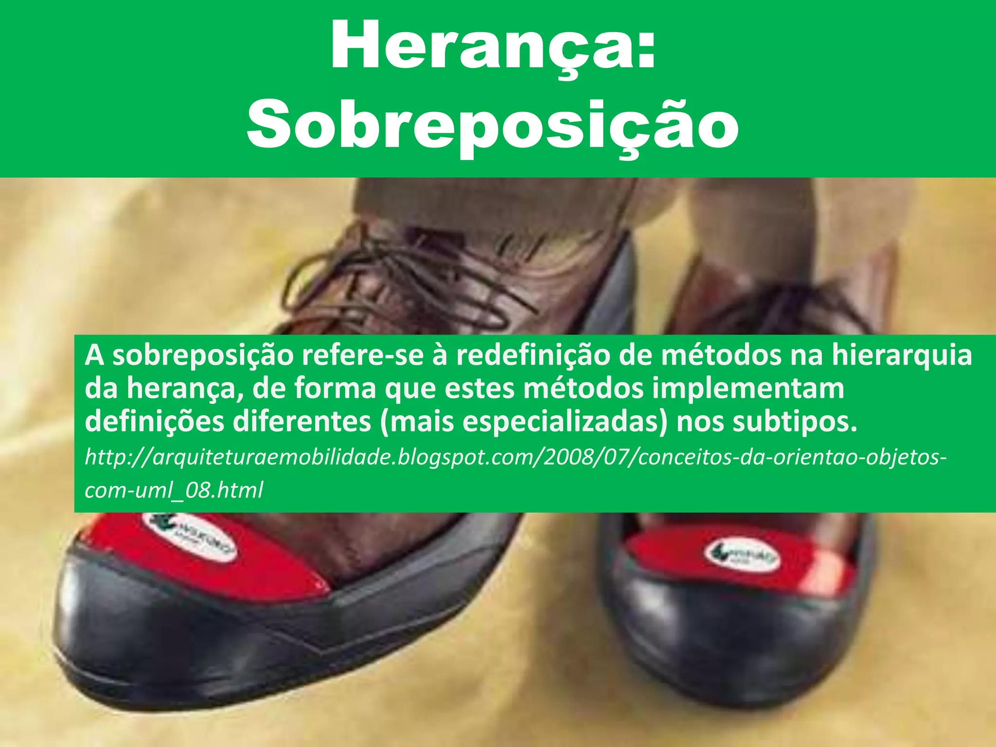 Herança:
Sobreposição
A sobreposição refere-se à redefinição de métodos na hierarquia
da herança, de forma que estes métodos implementam
definições diferentes (mais especializadas) nos subtipos.
http://arquiteturaemobilidade.blogspot.com/2008/07/conceitos-da-orientao-objetos-
com-uml_08.html
 