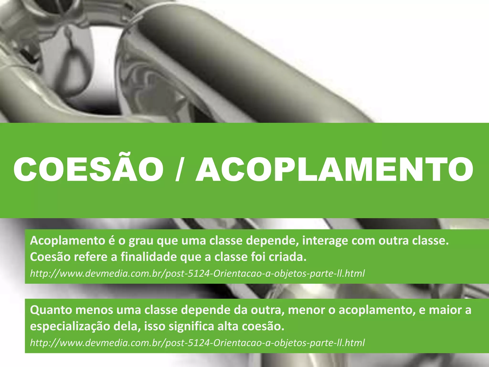 COESÃO / ACOPLAMENTO
Acoplamento é o grau que uma classe depende, interage com outra classe.
Coesão refere a finalidade que a classe foi criada.
http://www.devmedia.com.br/post-5124-Orientacao-a-objetos-parte-ll.html
Quanto menos uma classe depende da outra, menor o acoplamento, e maior a
especialização dela, isso significa alta coesão.
http://www.devmedia.com.br/post-5124-Orientacao-a-objetos-parte-ll.html
 