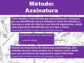 Método:
Assinatura
Cada método é especiﬁcado por uma assinatura, composta
por um identiﬁcador para o método (o nome do método), o
tipo para o valor de retorno e sua lista de argumentos, sendo
cada argumento identiﬁcado por seu tipo e nome.
Programação orientada a objetos uma abordagem com Java.
[modificador] tipo nome (argumentos)
{
corpo do método
}
Através do mecanismo de sobrecarga (overloading), dois
métodos de uma classe podem ter o mesmo nome, desde
que suas assinaturas de argumentos sejam diferentes.
Programação orientada a objetos uma abordagem com Java.
 