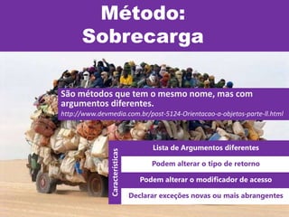 Método:
Sobrecarga
São métodos que tem o mesmo nome, mas com
argumentos diferentes.
http://www.devmedia.com.br/post-5124-Orientacao-a-objetos-parte-ll.html
Lista de Argumentos diferentes
Podem alterar o tipo de retorno
Podem alterar o modificador de acesso
Declarar exceções novas ou mais abrangentes
Características
 