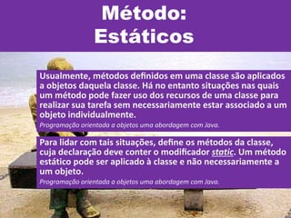 Método:
Estáticos
Usualmente, métodos deﬁnidos em uma classe são aplicados
a objetos daquela classe. Há no entanto situações nas quais
um método pode fazer uso dos recursos de uma classe para
realizar sua tarefa sem necessariamente estar associado a um
objeto individualmente.
Programação orientada a objetos uma abordagem com Java.
Para lidar com tais situações, deﬁne os métodos da classe,
cuja declaração deve conter o modiﬁcador static. Um método
estático pode ser aplicado à classe e não necessariamente a
um objeto.
Programação orientada a objetos uma abordagem com Java.
 