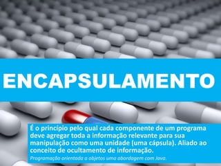 ENCAPSULAMENTO
É o princípio pelo qual cada componente de um programa
deve agregar toda a informação relevante para sua
manipulação como uma unidade (uma cápsula). Aliado ao
conceito de ocultamento de informação.
Programação orientada a objetos uma abordagem com Java.
 