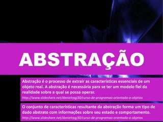 ABSTRAÇÃO
Abstração é o processo de extrair as características essenciais de um
objeto real. A abstração é necessária para se ter um modelo fiel da
realidade sobre a qual se possa operar.
http://www.slideshare.net/danielrpgj30/curso-de-programao-orientada-a-objetos
O conjunto de características resultante da abstração forma um tipo de
dado abstrato com informações sobre seu estado e comportamento.
http://www.slideshare.net/danielrpgj30/curso-de-programao-orientada-a-objetos
 
