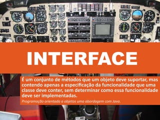 INTERFACE
É um conjunto de métodos que um objeto deve suportar, mas
contendo apenas a especiﬁcação da funcionalidade que uma
classe deve conter, sem determinar como essa funcionalidade
deve ser implementadas.
Programação orientada a objetos uma abordagem com Java.
 