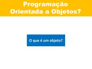 Programação
Orientada a Objetos?
O que é um objeto?
 