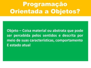 Programação
Orientada a Objetos?
Objeto – Coisa material ou abstrata que pode
ser percebida pelos sentidos e descrita por
meio de suas características, comportamento
E estado atual
 