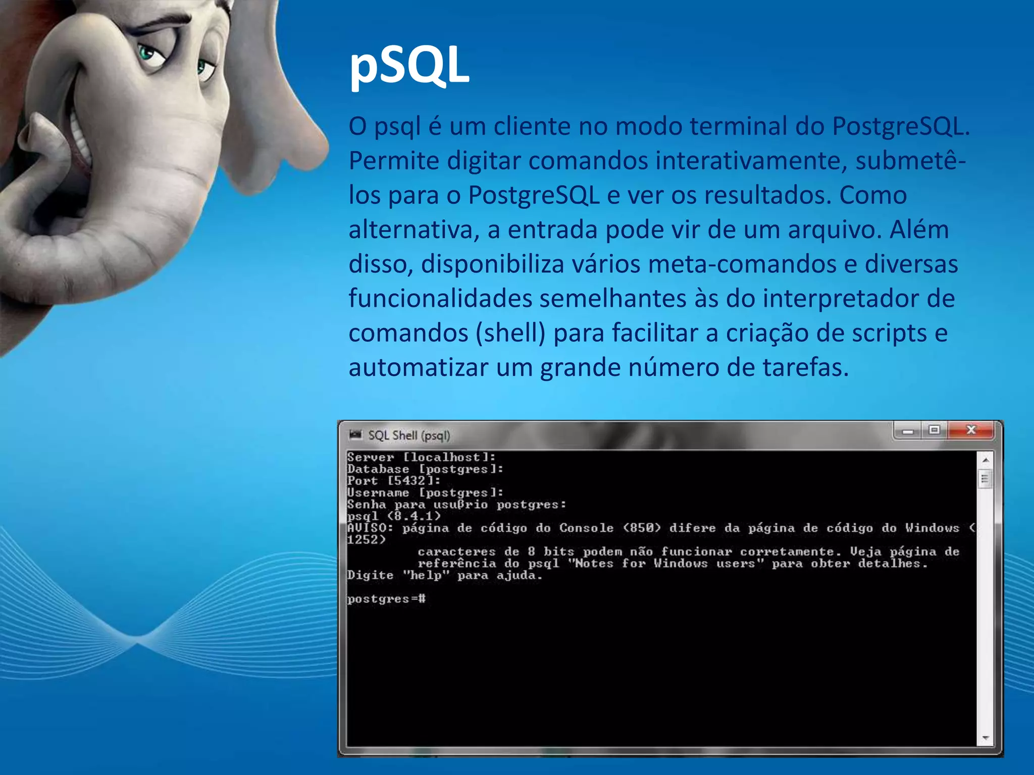 pSQL
O psql é um cliente no modo terminal do PostgreSQL.
Permite digitar comandos interativamente, submetê-
los para o PostgreSQL e ver os resultados. Como
alternativa, a entrada pode vir de um arquivo. Além
disso, disponibiliza vários meta-comandos e diversas
funcionalidades semelhantes às do interpretador de
comandos (shell) para facilitar a criação de scripts e
automatizar um grande número de tarefas.
 