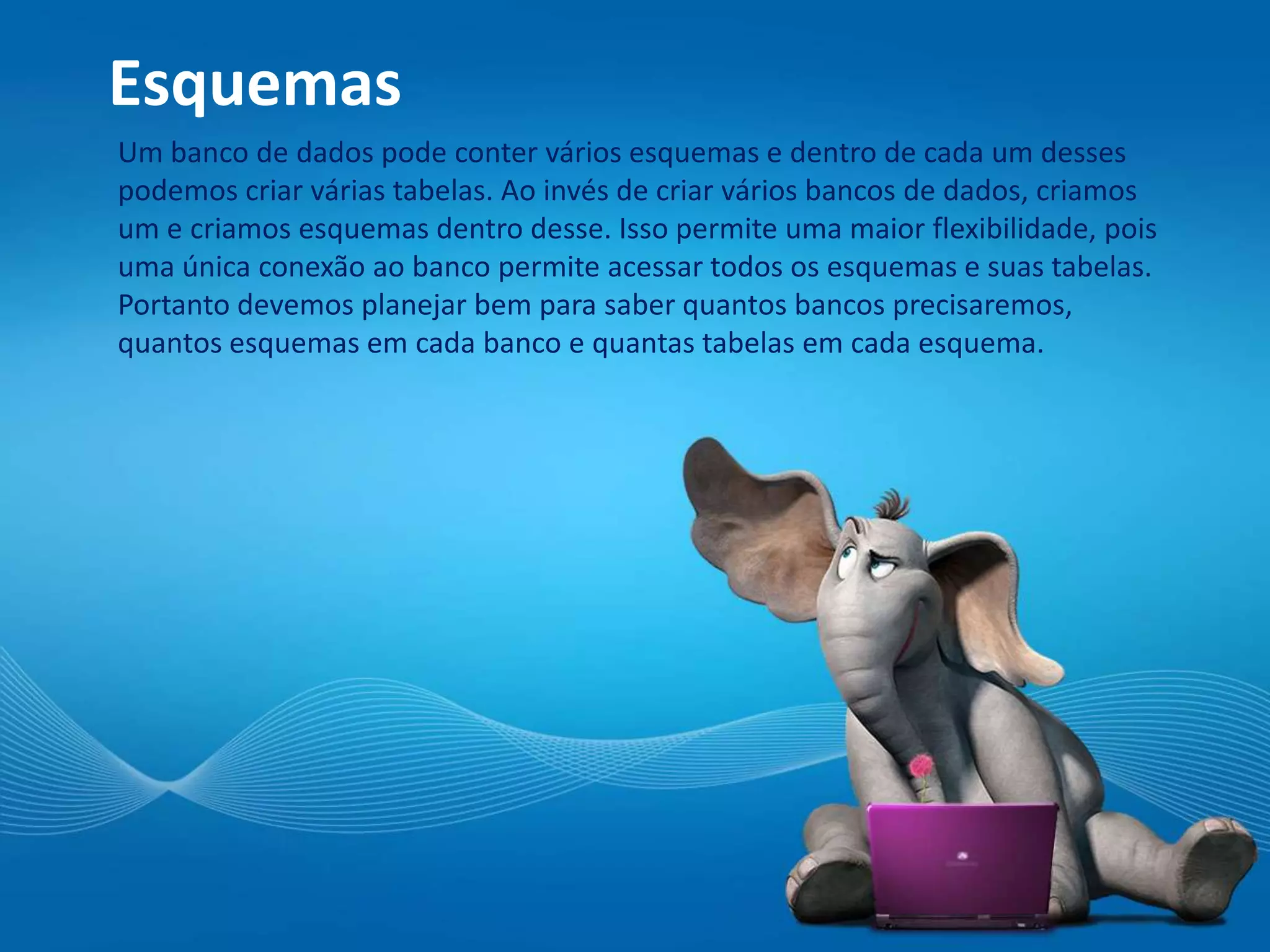 Esquemas
Um banco de dados pode conter vários esquemas e dentro de cada um desses
podemos criar várias tabelas. Ao invés de criar vários bancos de dados, criamos
um e criamos esquemas dentro desse. Isso permite uma maior flexibilidade, pois
uma única conexão ao banco permite acessar todos os esquemas e suas tabelas.
Portanto devemos planejar bem para saber quantos bancos precisaremos,
quantos esquemas em cada banco e quantas tabelas em cada esquema.
 