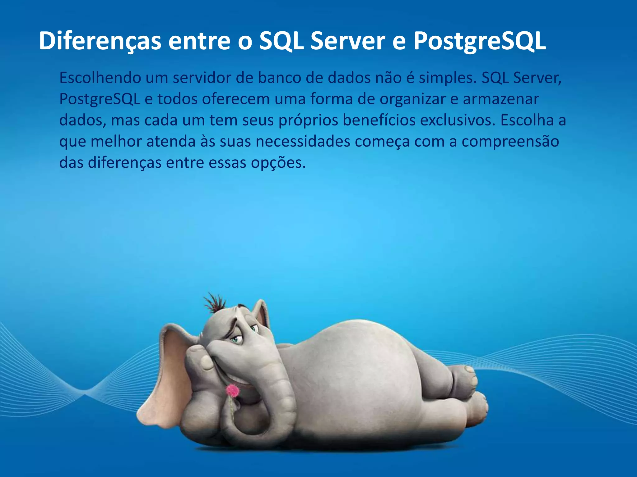 Diferenças entre o SQL Server e PostgreSQL
Escolhendo um servidor de banco de dados não é simples. SQL Server,
PostgreSQL e todos oferecem uma forma de organizar e armazenar
dados, mas cada um tem seus próprios benefícios exclusivos. Escolha a
que melhor atenda às suas necessidades começa com a compreensão
das diferenças entre essas opções.
 
