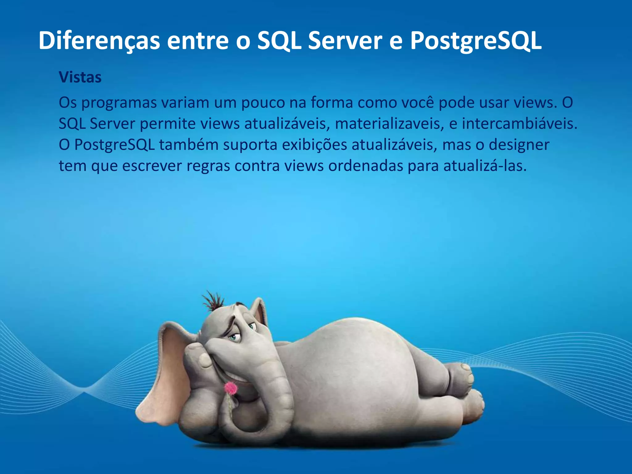 Diferenças entre o SQL Server e PostgreSQL
Vistas
Os programas variam um pouco na forma como você pode usar views. O
SQL Server permite views atualizáveis, materializaveis, e intercambiáveis.
O PostgreSQL também suporta exibições atualizáveis, mas o designer
tem que escrever regras contra views ordenadas para atualizá-las.
 