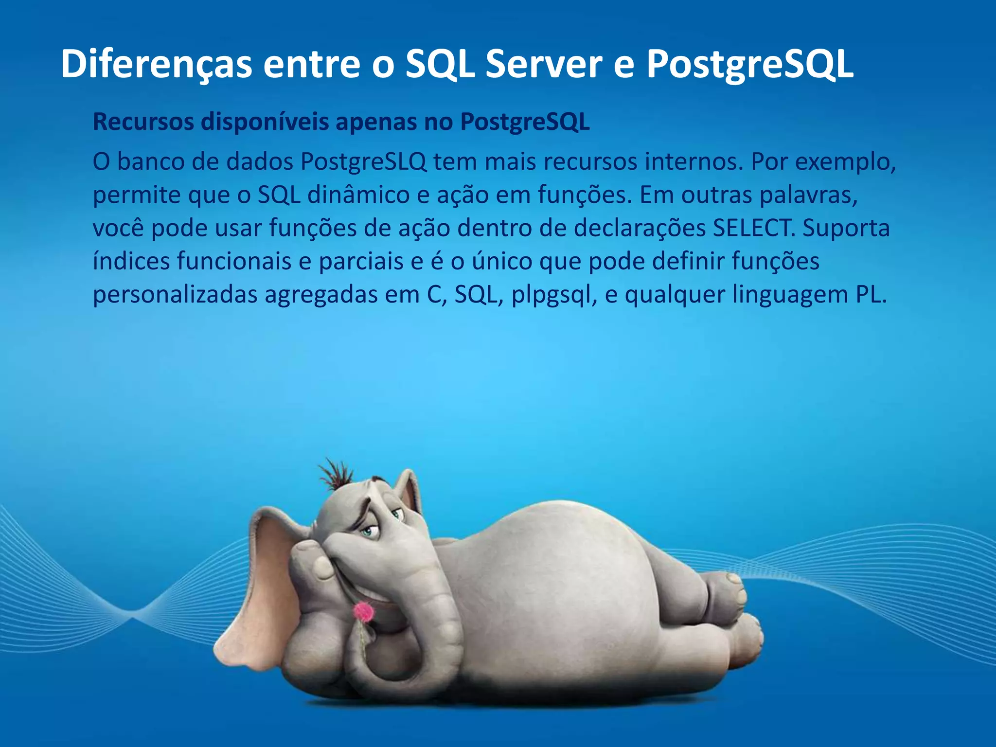 Recursos disponíveis apenas no PostgreSQL
O banco de dados PostgreSLQ tem mais recursos internos. Por exemplo,
permite que o SQL dinâmico e ação em funções. Em outras palavras,
você pode usar funções de ação dentro de declarações SELECT. Suporta
índices funcionais e parciais e é o único que pode definir funções
personalizadas agregadas em C, SQL, plpgsql, e qualquer linguagem PL.
Diferenças entre o SQL Server e PostgreSQL
 