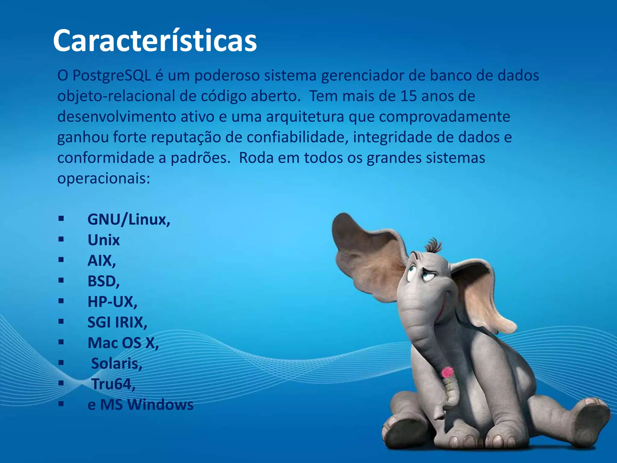Características
O PostgreSQL é um poderoso sistema gerenciador de banco de dados
objeto-relacional de código aberto. Tem mais de 15 anos de
desenvolvimento ativo e uma arquitetura que comprovadamente
ganhou forte reputação de confiabilidade, integridade de dados e
conformidade a padrões. Roda em todos os grandes sistemas
operacionais:
 GNU/Linux,
 Unix
 AIX,
 BSD,
 HP-UX,
 SGI IRIX,
 Mac OS X,
 Solaris,
 Tru64,
 e MS Windows
 
