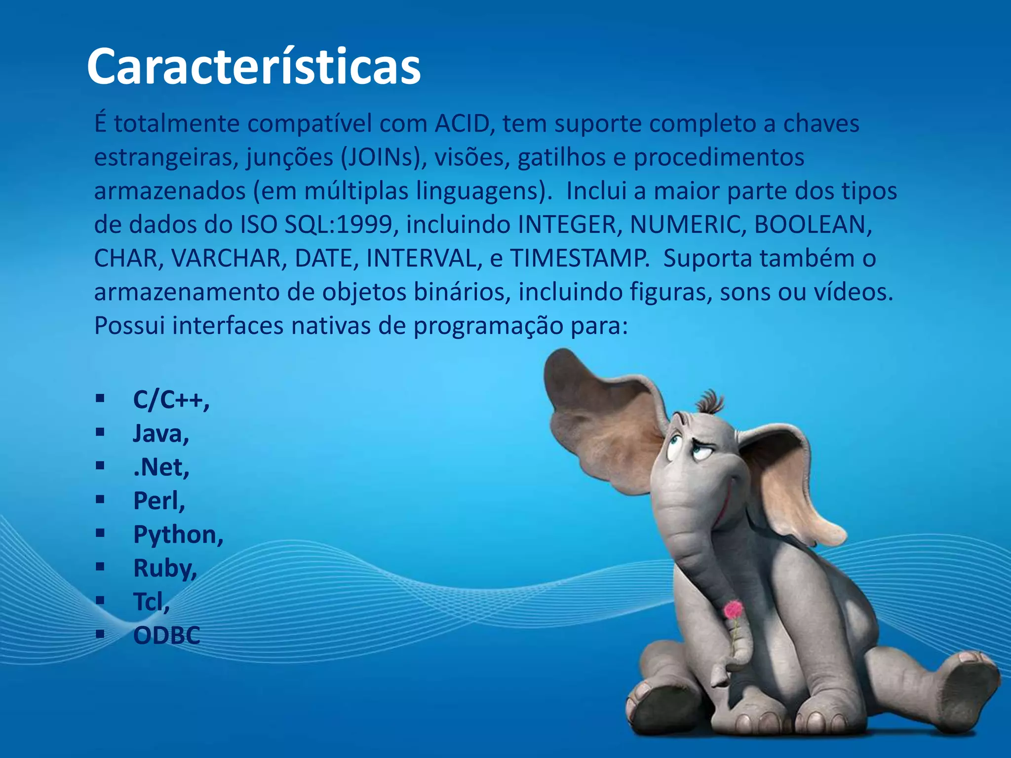Características
É totalmente compatível com ACID, tem suporte completo a chaves
estrangeiras, junções (JOINs), visões, gatilhos e procedimentos
armazenados (em múltiplas linguagens). Inclui a maior parte dos tipos
de dados do ISO SQL:1999, incluindo INTEGER, NUMERIC, BOOLEAN,
CHAR, VARCHAR, DATE, INTERVAL, e TIMESTAMP. Suporta também o
armazenamento de objetos binários, incluindo figuras, sons ou vídeos.
Possui interfaces nativas de programação para:
 C/C++,
 Java,
 .Net,
 Perl,
 Python,
 Ruby,
 Tcl,
 ODBC
 