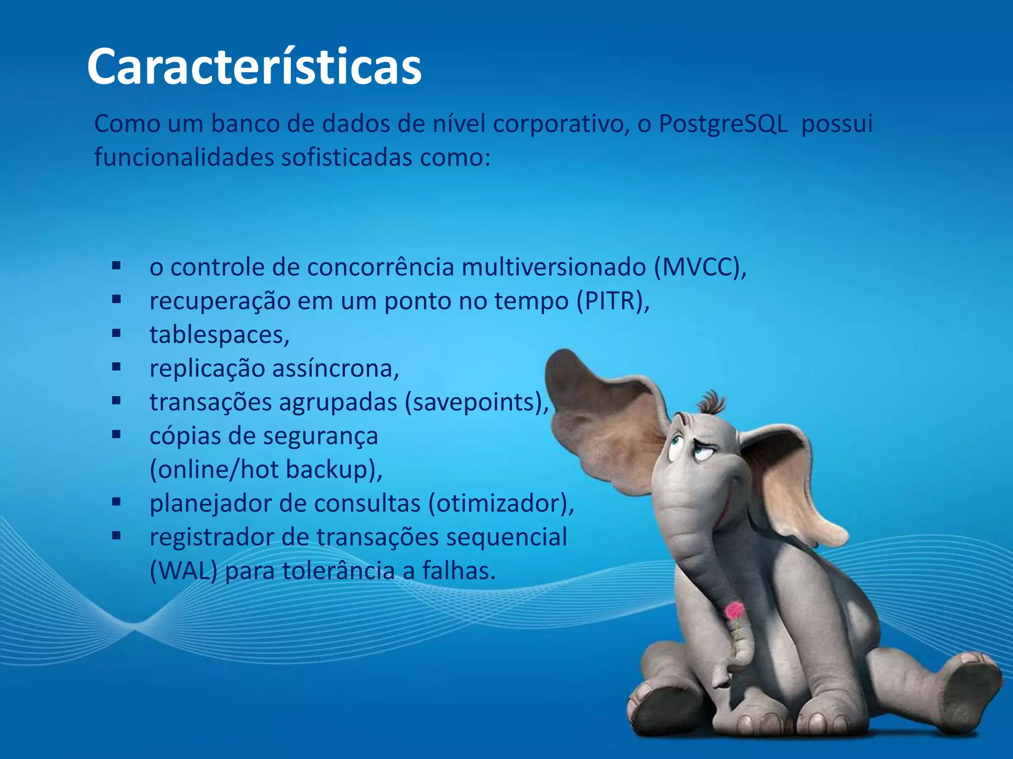 Características
Como um banco de dados de nível corporativo, o PostgreSQL possui
funcionalidades sofisticadas como:
 o controle de concorrência multiversionado (MVCC),
 recuperação em um ponto no tempo (PITR),
 tablespaces,
 replicação assíncrona,
 transações agrupadas (savepoints),
 cópias de segurança
(online/hot backup),
 planejador de consultas (otimizador),
 registrador de transações sequencial
(WAL) para tolerância a falhas.
 