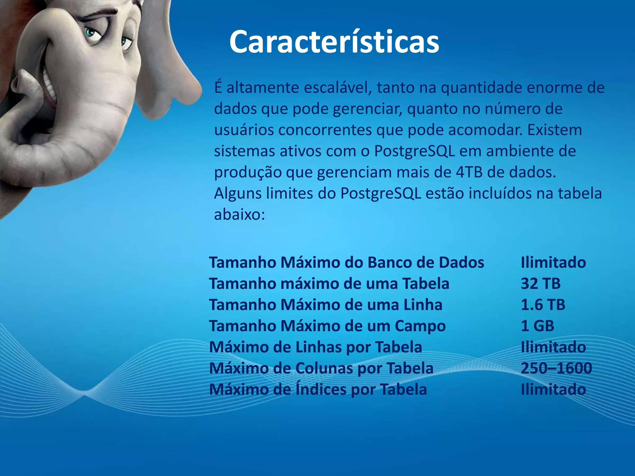 Características
É altamente escalável, tanto na quantidade enorme de
dados que pode gerenciar, quanto no número de
usuários concorrentes que pode acomodar. Existem
sistemas ativos com o PostgreSQL em ambiente de
produção que gerenciam mais de 4TB de dados.
Alguns limites do PostgreSQL estão incluídos na tabela
abaixo:
Tamanho Máximo do Banco de Dados Ilimitado
Tamanho máximo de uma Tabela 32 TB
Tamanho Máximo de uma Linha 1.6 TB
Tamanho Máximo de um Campo 1 GB
Máximo de Linhas por Tabela Ilimitado
Máximo de Colunas por Tabela 250–1600
Máximo de Índices por Tabela Ilimitado
 
